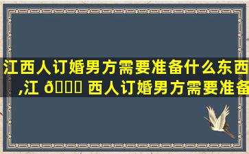 江西人订婚男方需要准备什么东西,江 🐅 西人订婚男方需要准备什么东西给女方